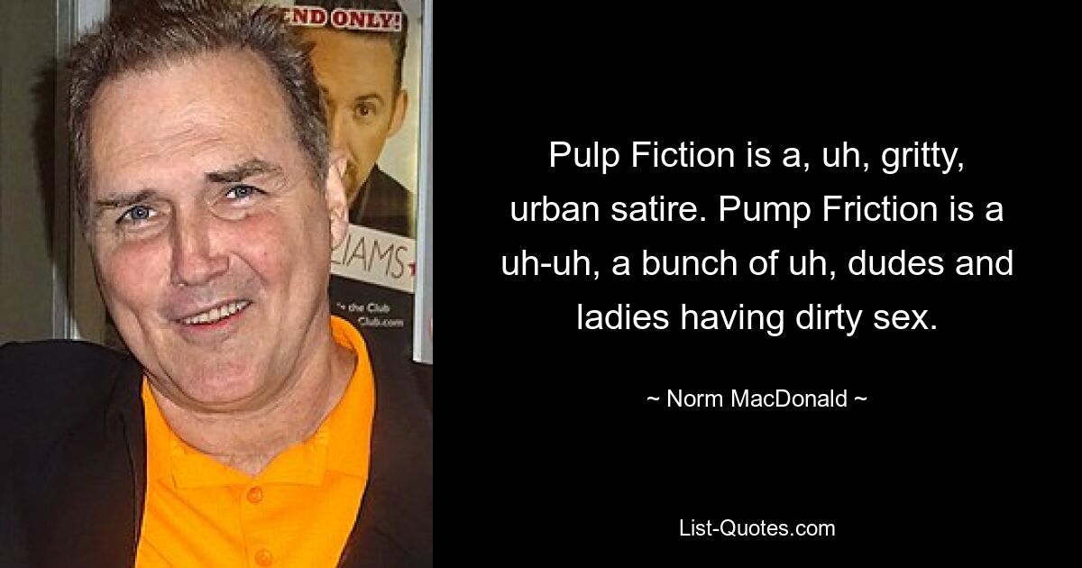 Pulp Fiction is a, uh, gritty, urban satire. Pump Friction is a uh-uh, a bunch of uh, dudes and ladies having dirty sex. — © Norm MacDonald