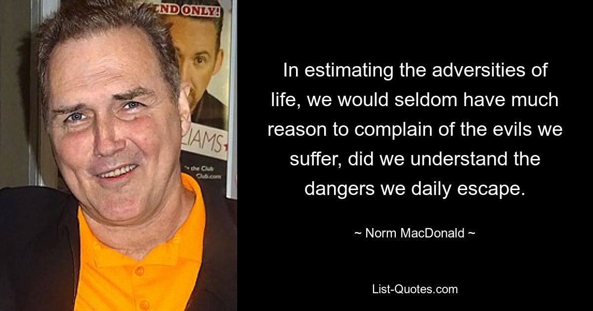 In estimating the adversities of life, we would seldom have much reason to complain of the evils we suffer, did we understand the dangers we daily escape. — © Norm MacDonald