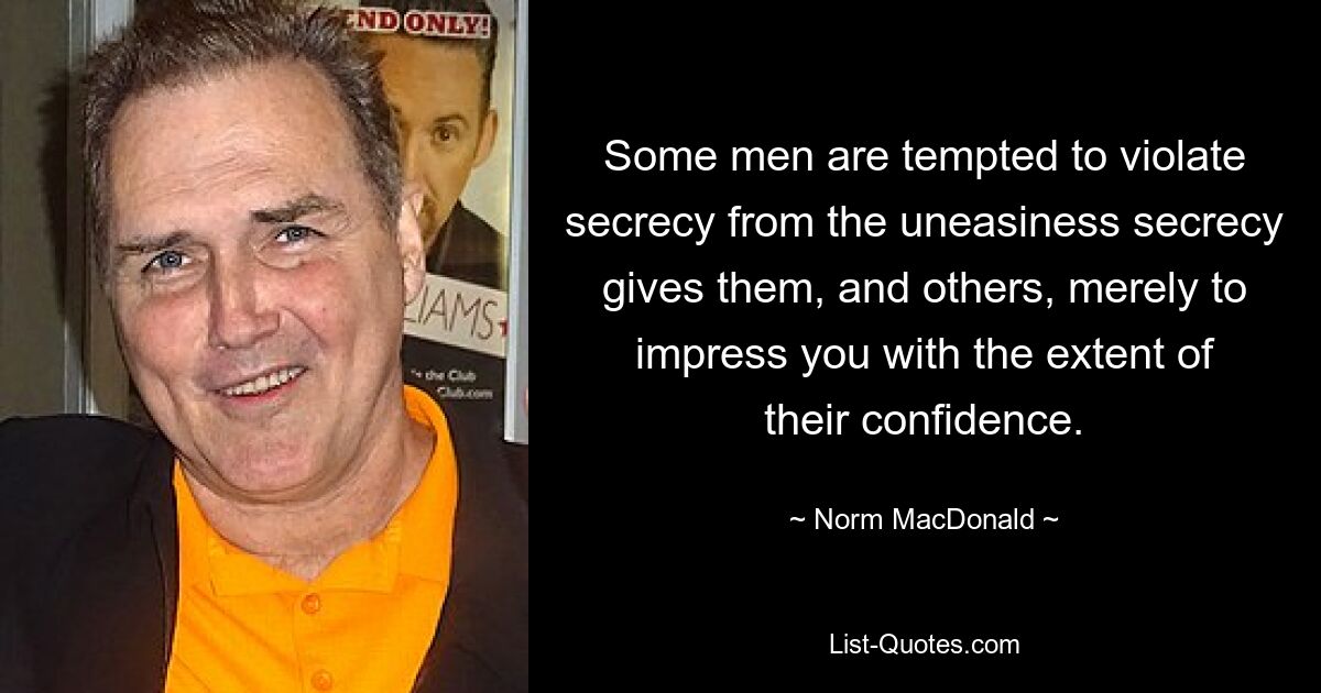 Some men are tempted to violate secrecy from the uneasiness secrecy gives them, and others, merely to impress you with the extent of their confidence. — © Norm MacDonald