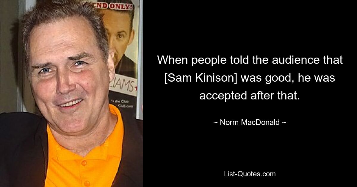 When people told the audience that [Sam Kinison] was good, he was accepted after that. — © Norm MacDonald