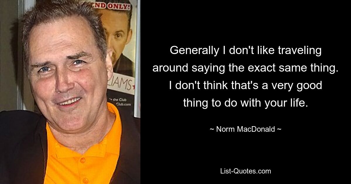 Generally I don't like traveling around saying the exact same thing. I don't think that's a very good thing to do with your life. — © Norm MacDonald