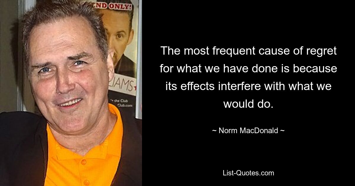 The most frequent cause of regret for what we have done is because its effects interfere with what we would do. — © Norm MacDonald