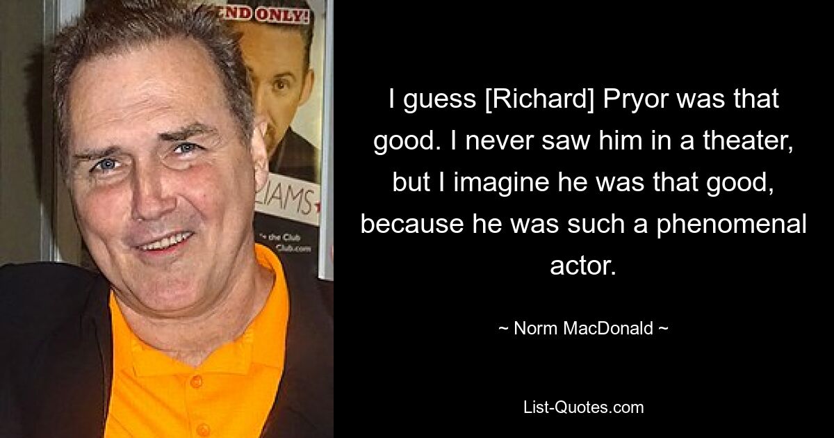 I guess [Richard] Pryor was that good. I never saw him in a theater, but I imagine he was that good, because he was such a phenomenal actor. — © Norm MacDonald