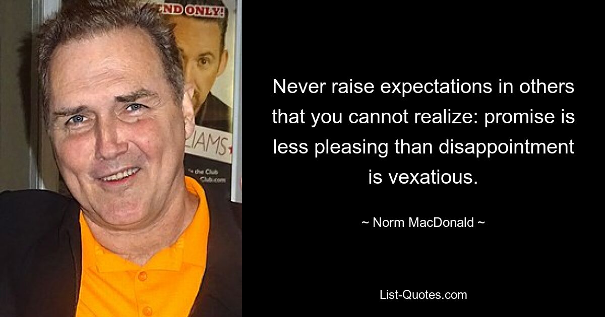 Never raise expectations in others that you cannot realize: promise is less pleasing than disappointment is vexatious. — © Norm MacDonald