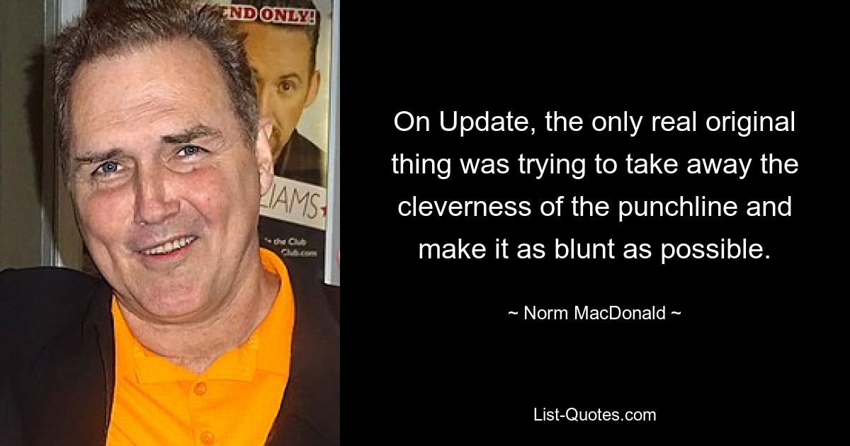 On Update, the only real original thing was trying to take away the cleverness of the punchline and make it as blunt as possible. — © Norm MacDonald