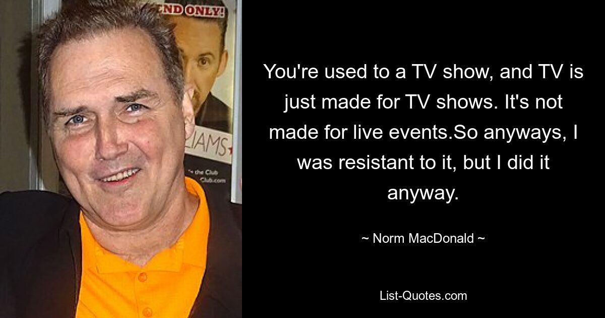 Sie sind an eine Fernsehsendung gewöhnt und Fernsehen ist nur für Fernsehsendungen gemacht. Es ist nicht für Live-Events gemacht. Ich war also jedenfalls dagegen, habe es aber trotzdem gemacht. — © Norm MacDonald 