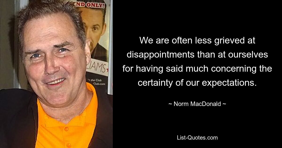 We are often less grieved at disappointments than at ourselves for having said much concerning the certainty of our expectations. — © Norm MacDonald