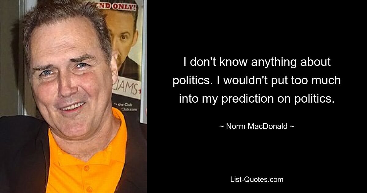 I don't know anything about politics. I wouldn't put too much into my prediction on politics. — © Norm MacDonald