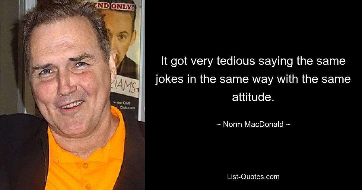 It got very tedious saying the same jokes in the same way with the same attitude. — © Norm MacDonald