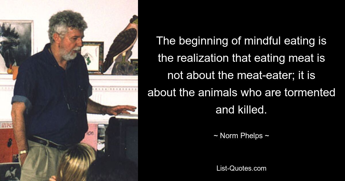 The beginning of mindful eating is the realization that eating meat is not about the meat-eater; it is about the animals who are tormented and killed. — © Norm Phelps