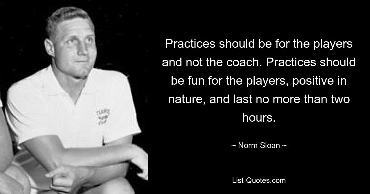 Practices should be for the players and not the coach. Practices should be fun for the players, positive in nature, and last no more than two hours. — © Norm Sloan