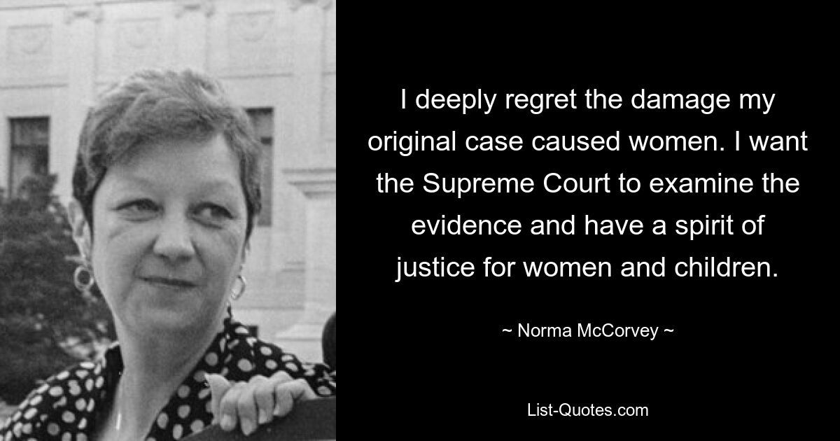 I deeply regret the damage my original case caused women. I want the Supreme Court to examine the evidence and have a spirit of justice for women and children. — © Norma McCorvey