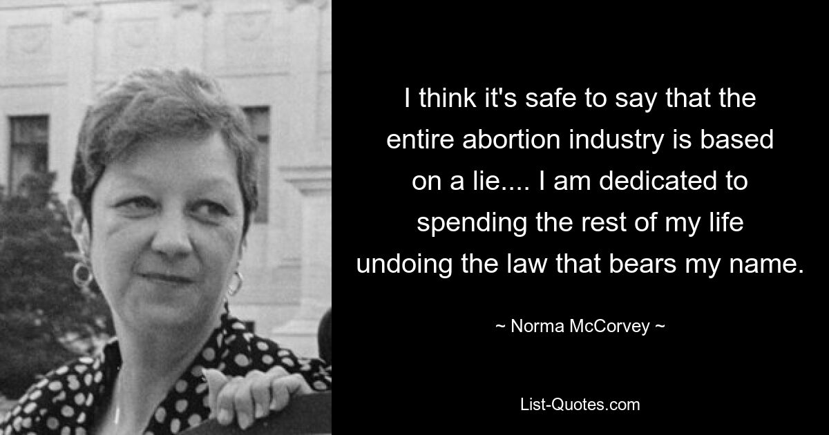 I think it's safe to say that the entire abortion industry is based on a lie.... I am dedicated to spending the rest of my life undoing the law that bears my name. — © Norma McCorvey