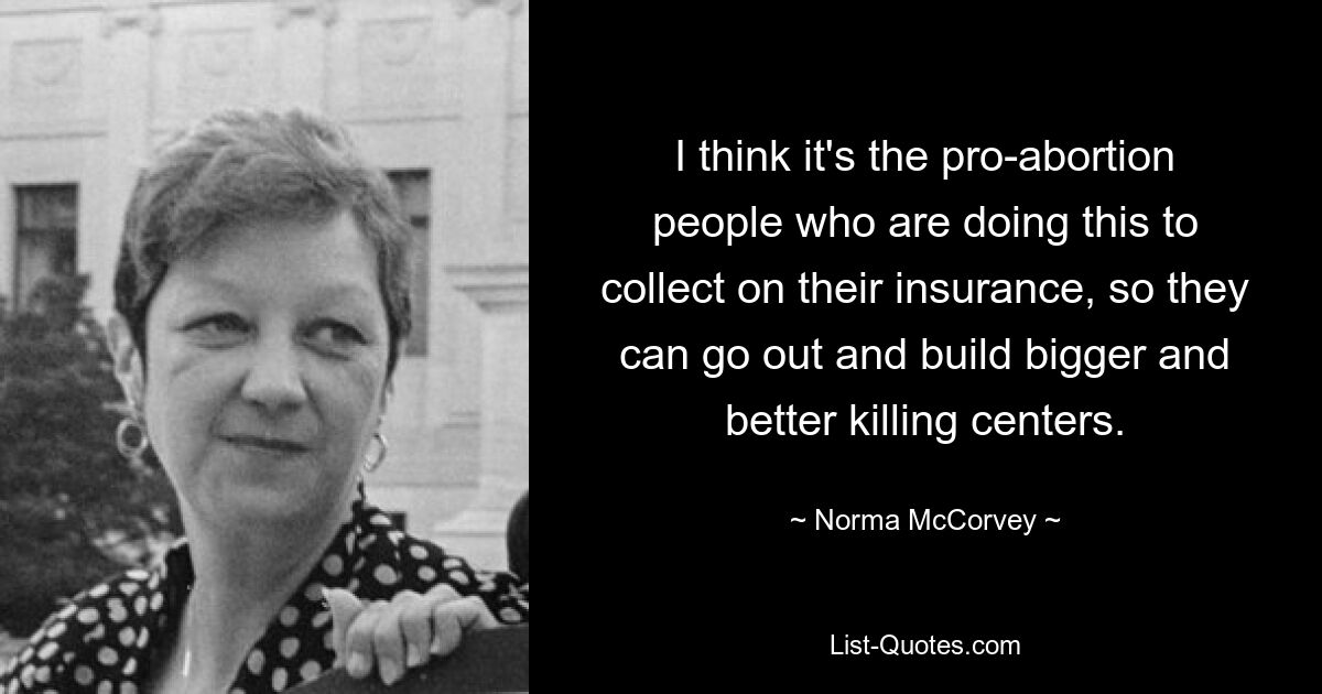 I think it's the pro-abortion people who are doing this to collect on their insurance, so they can go out and build bigger and better killing centers. — © Norma McCorvey