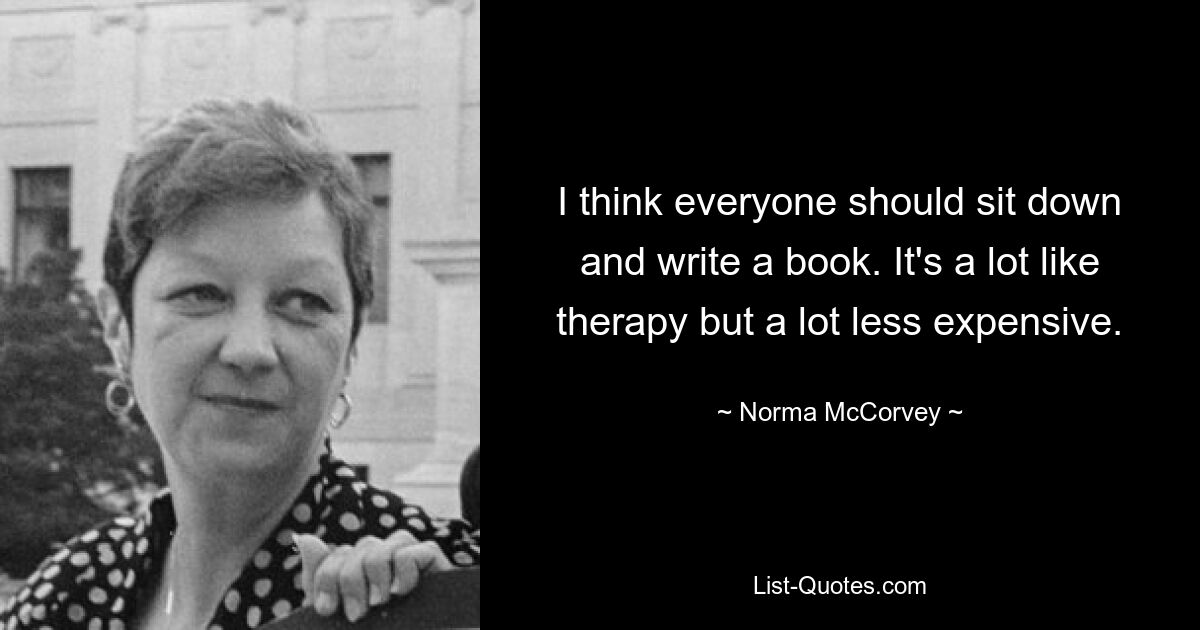 I think everyone should sit down and write a book. It's a lot like therapy but a lot less expensive. — © Norma McCorvey