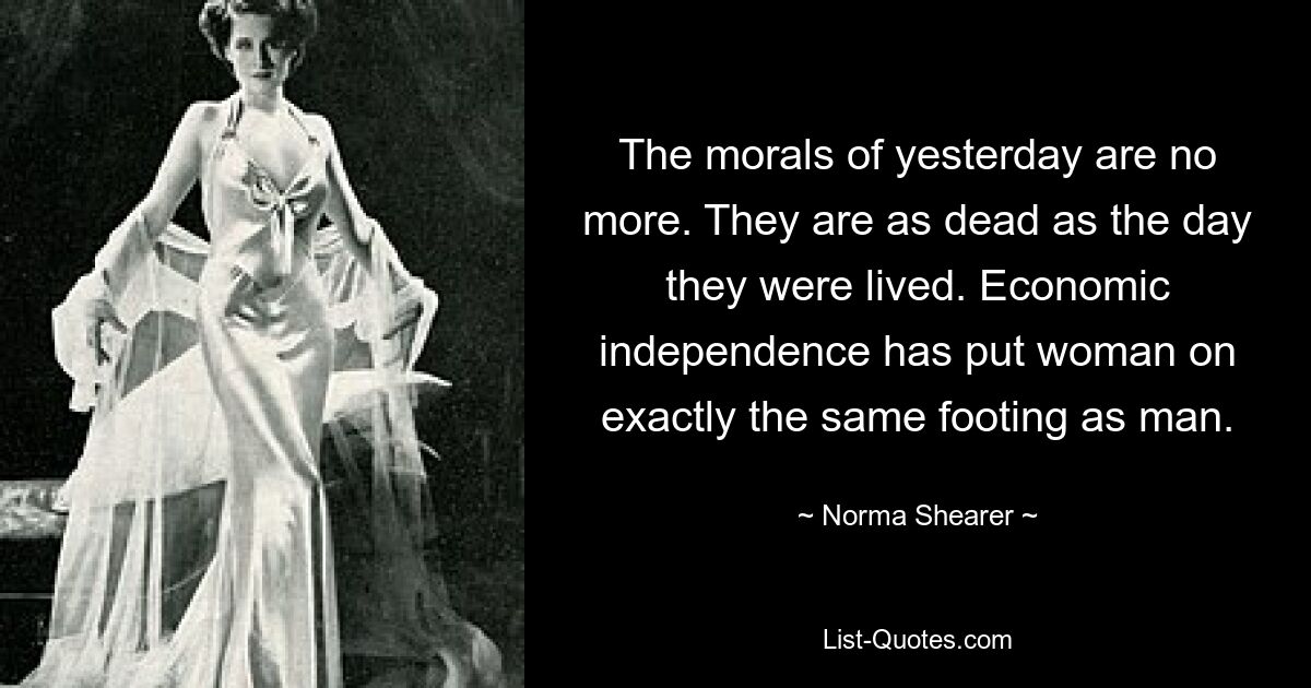 The morals of yesterday are no more. They are as dead as the day they were lived. Economic independence has put woman on exactly the same footing as man. — © Norma Shearer