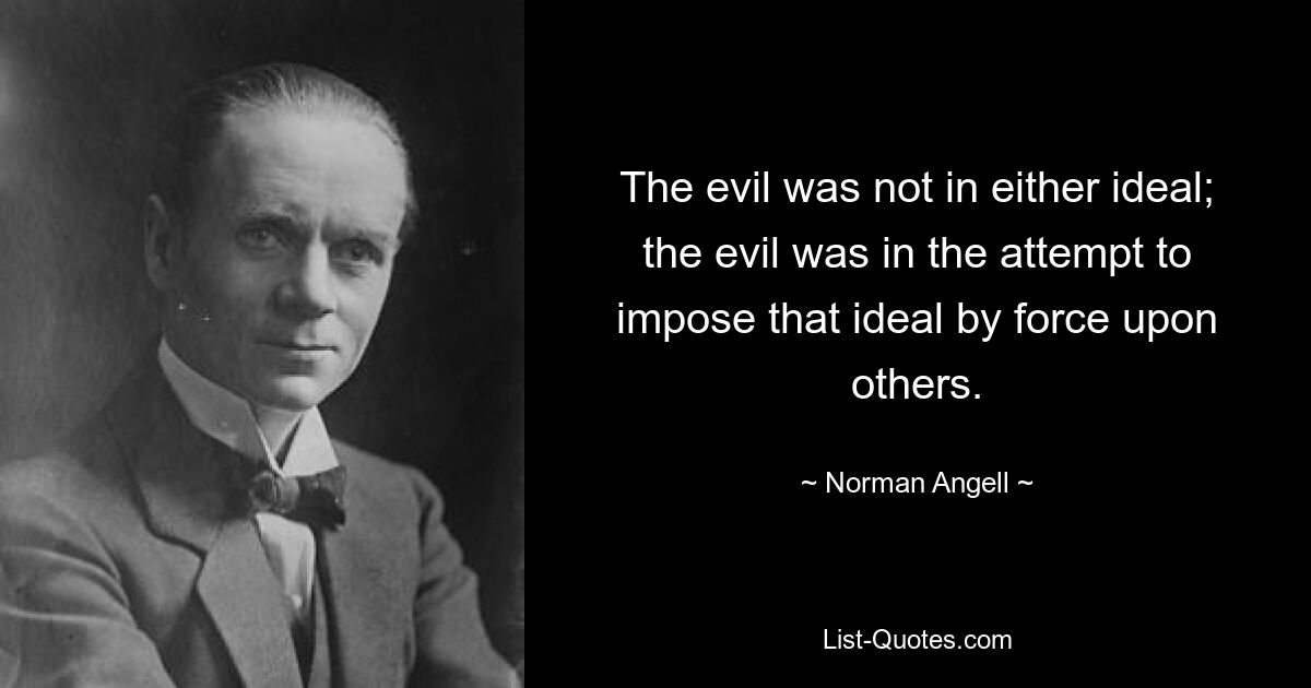 The evil was not in either ideal; the evil was in the attempt to impose that ideal by force upon others. — © Norman Angell