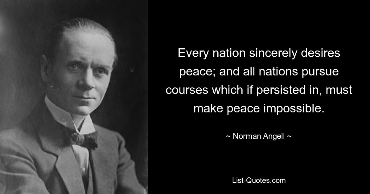 Every nation sincerely desires peace; and all nations pursue courses which if persisted in, must make peace impossible. — © Norman Angell