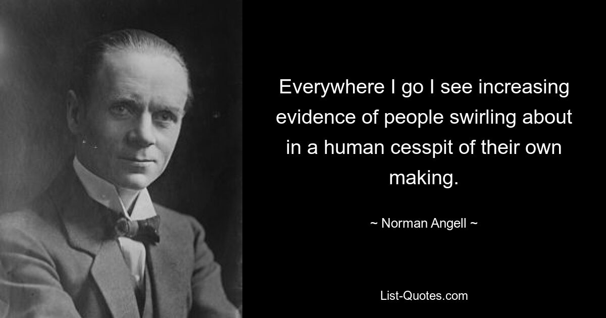 Everywhere I go I see increasing evidence of people swirling about in a human cesspit of their own making. — © Norman Angell