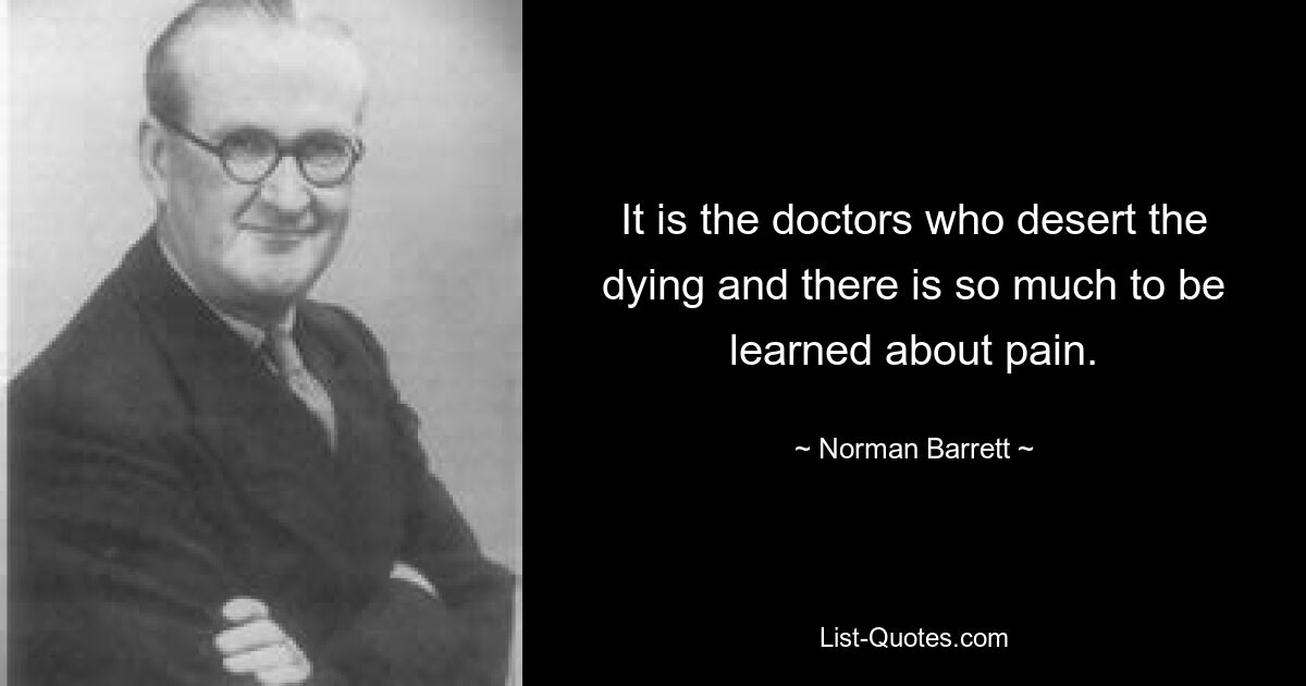 It is the doctors who desert the dying and there is so much to be learned about pain. — © Norman Barrett