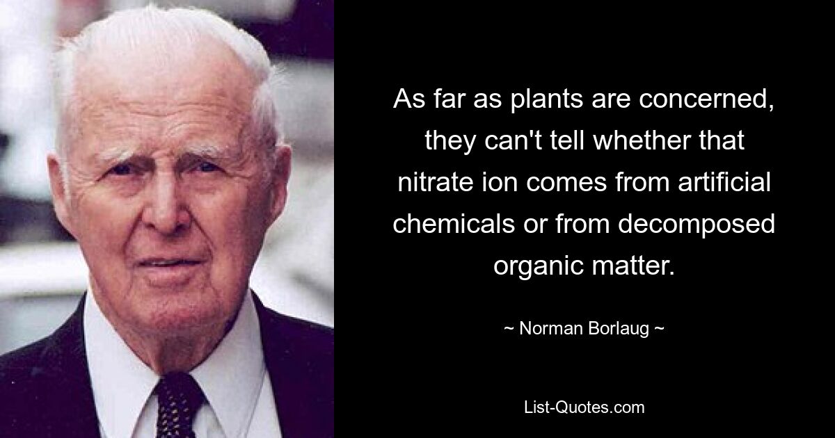 As far as plants are concerned, they can't tell whether that nitrate ion comes from artificial chemicals or from decomposed organic matter. — © Norman Borlaug