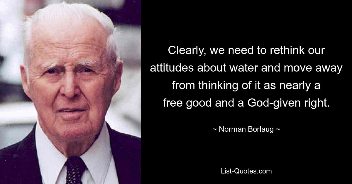 Clearly, we need to rethink our attitudes about water and move away from thinking of it as nearly a free good and a God-given right. — © Norman Borlaug