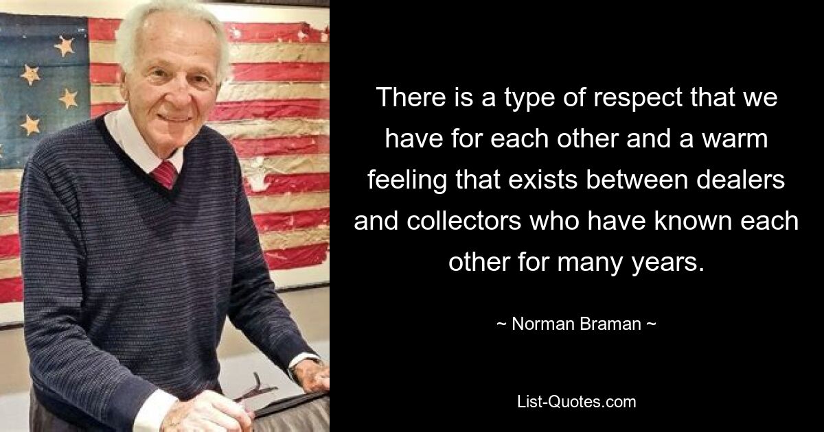 There is a type of respect that we have for each other and a warm feeling that exists between dealers and collectors who have known each other for many years. — © Norman Braman