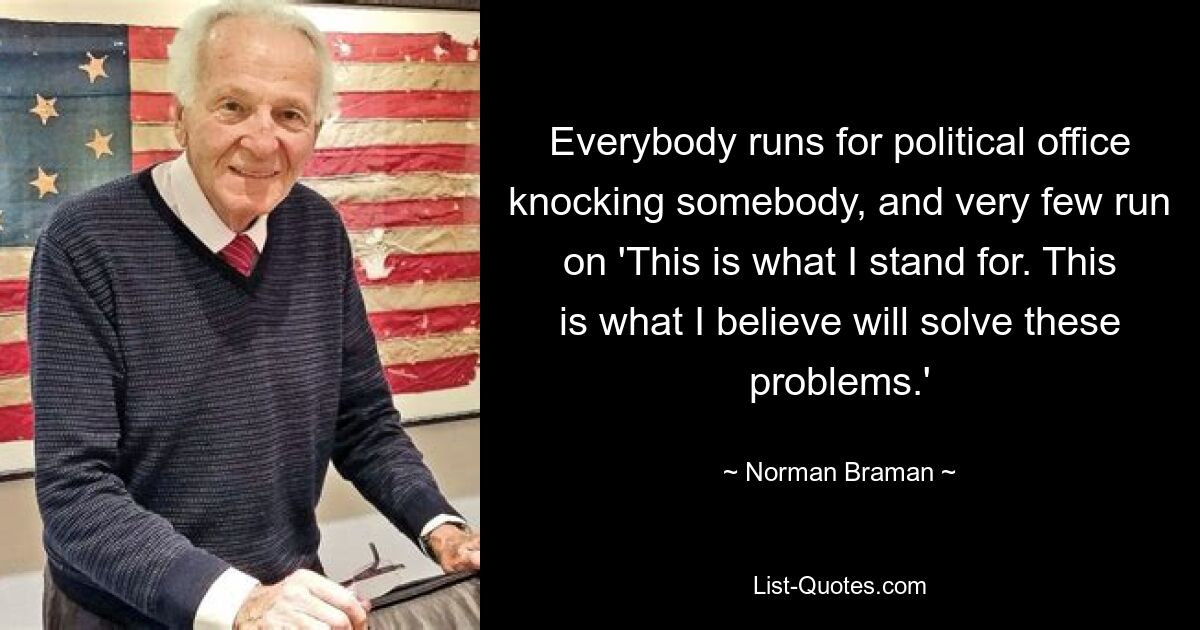 Everybody runs for political office knocking somebody, and very few run on 'This is what I stand for. This is what I believe will solve these problems.' — © Norman Braman