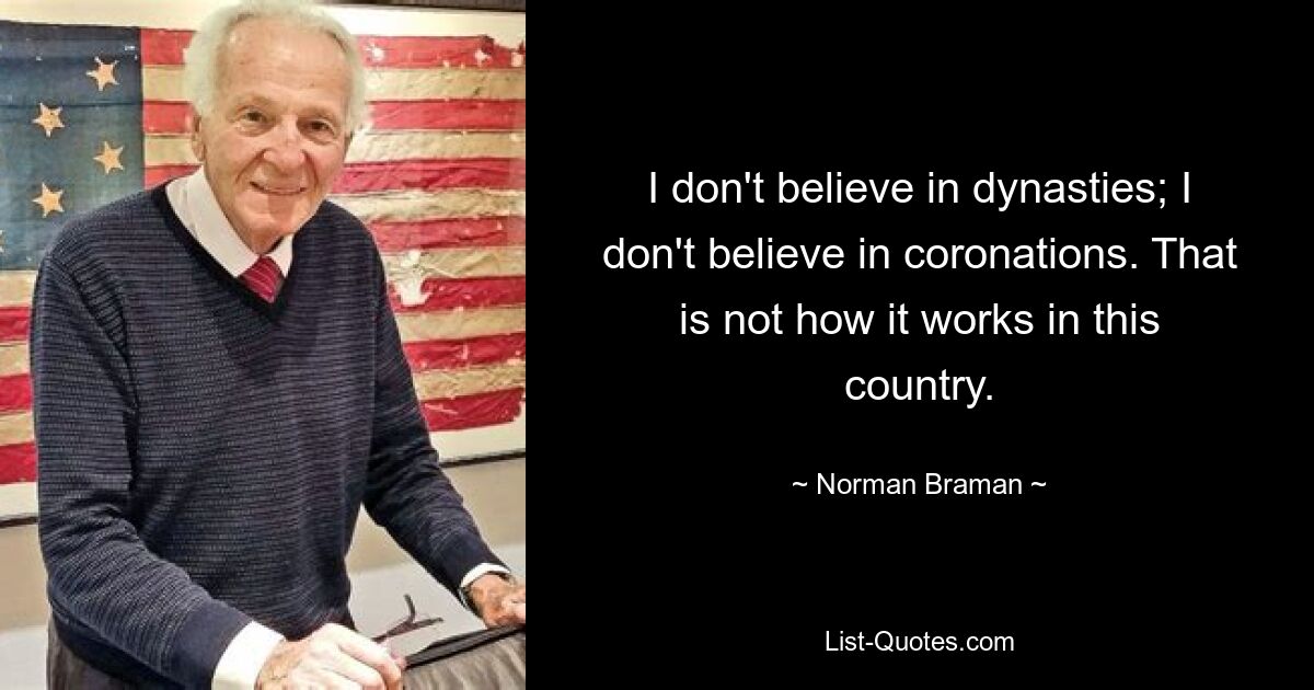 I don't believe in dynasties; I don't believe in coronations. That is not how it works in this country. — © Norman Braman