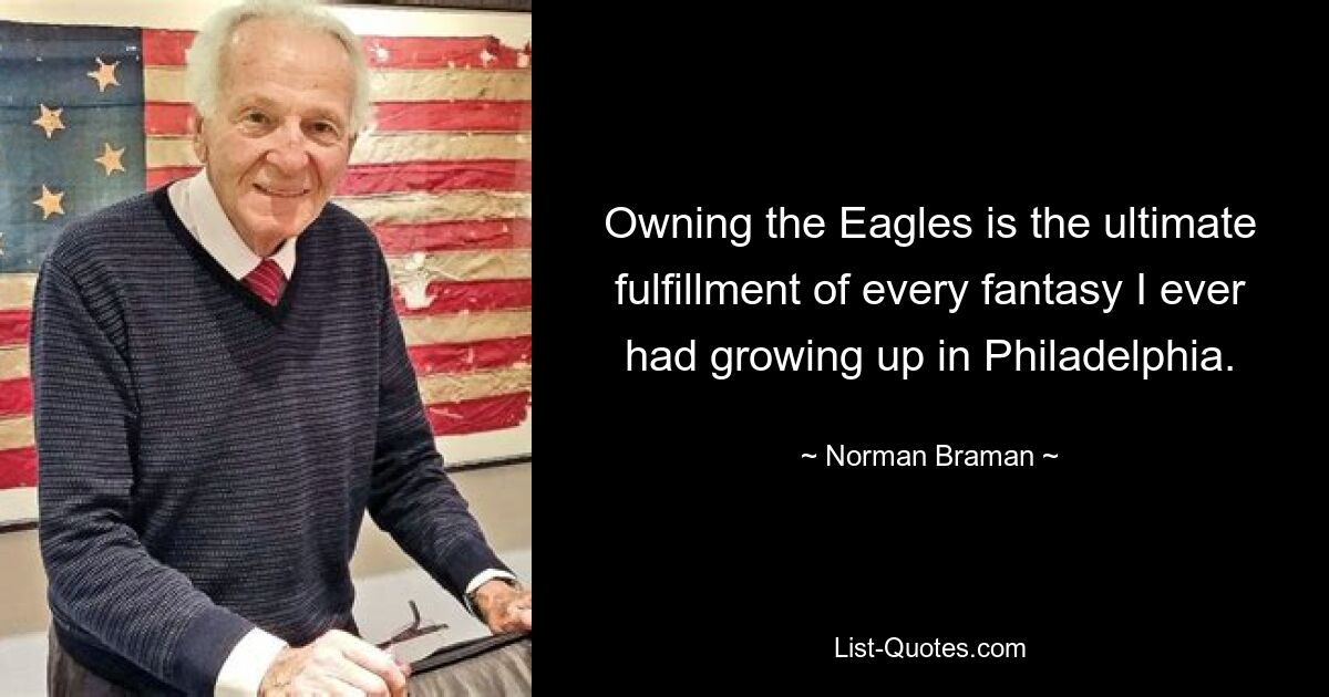 Owning the Eagles is the ultimate fulfillment of every fantasy I ever had growing up in Philadelphia. — © Norman Braman