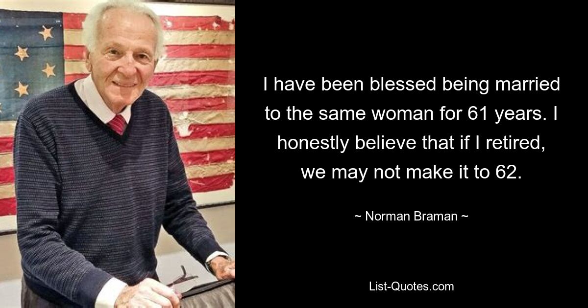 I have been blessed being married to the same woman for 61 years. I honestly believe that if I retired, we may not make it to 62. — © Norman Braman