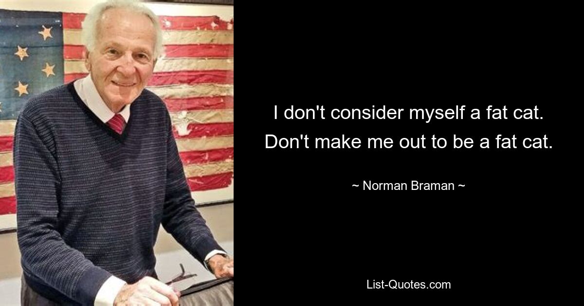 I don't consider myself a fat cat. Don't make me out to be a fat cat. — © Norman Braman