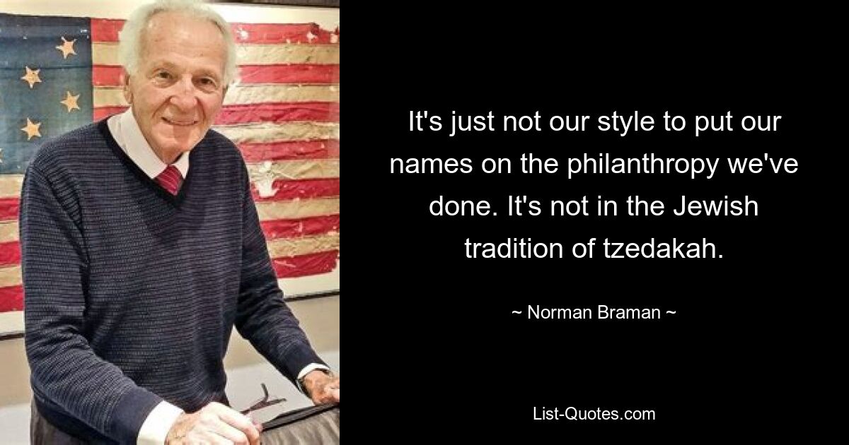 It's just not our style to put our names on the philanthropy we've done. It's not in the Jewish tradition of tzedakah. — © Norman Braman