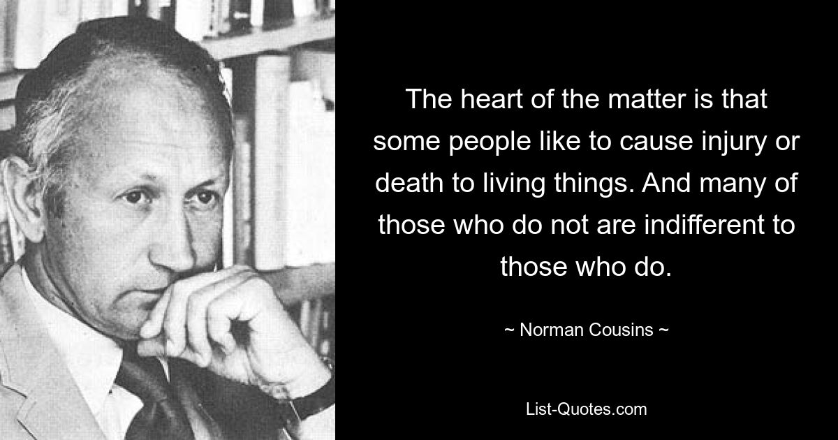 The heart of the matter is that some people like to cause injury or death to living things. And many of those who do not are indifferent to those who do. — © Norman Cousins