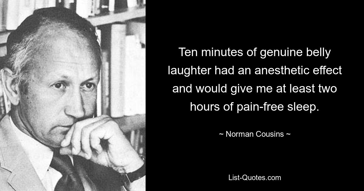 Ten minutes of genuine belly laughter had an anesthetic effect and would give me at least two hours of pain-free sleep. — © Norman Cousins