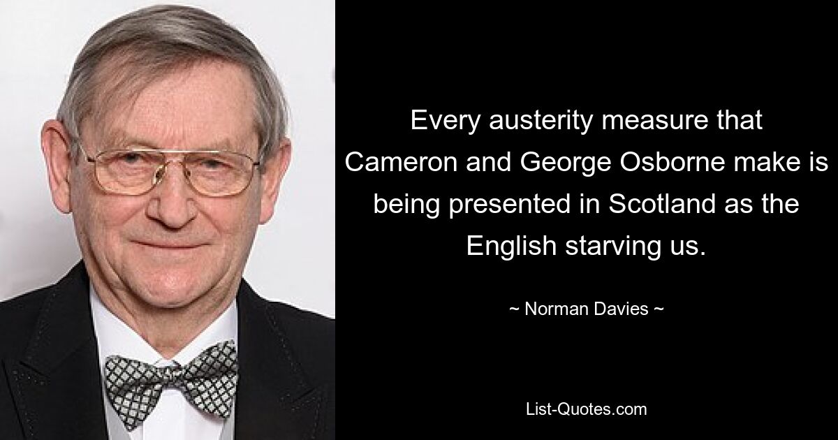 Every austerity measure that Cameron and George Osborne make is being presented in Scotland as the English starving us. — © Norman Davies