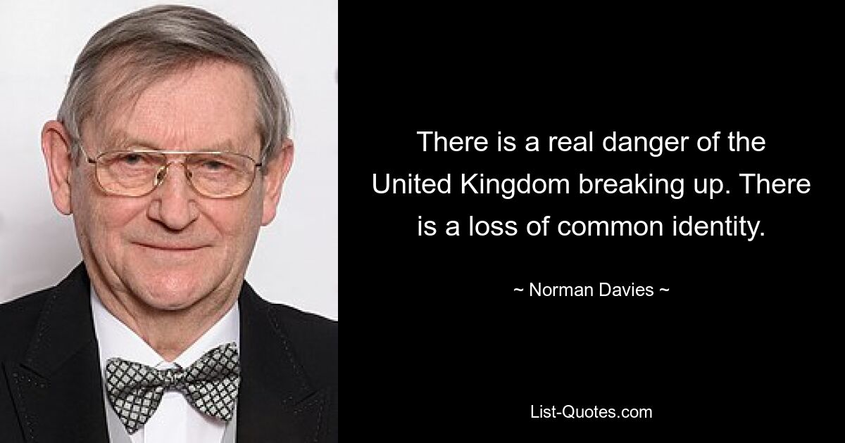 There is a real danger of the United Kingdom breaking up. There is a loss of common identity. — © Norman Davies