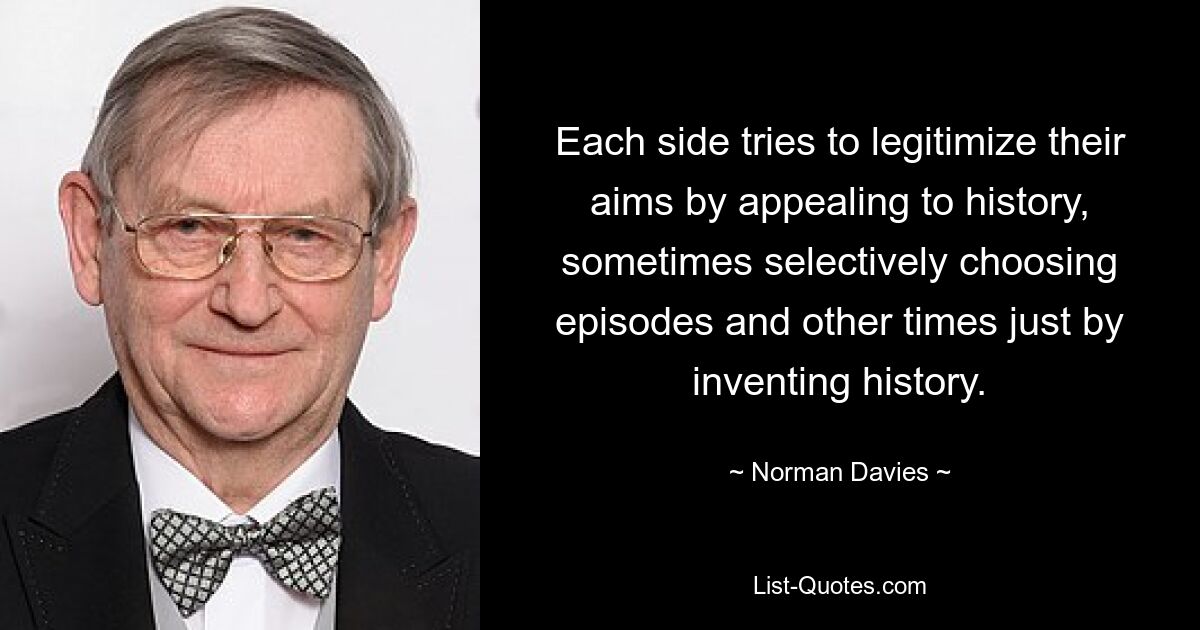 Each side tries to legitimize their aims by appealing to history, sometimes selectively choosing episodes and other times just by inventing history. — © Norman Davies