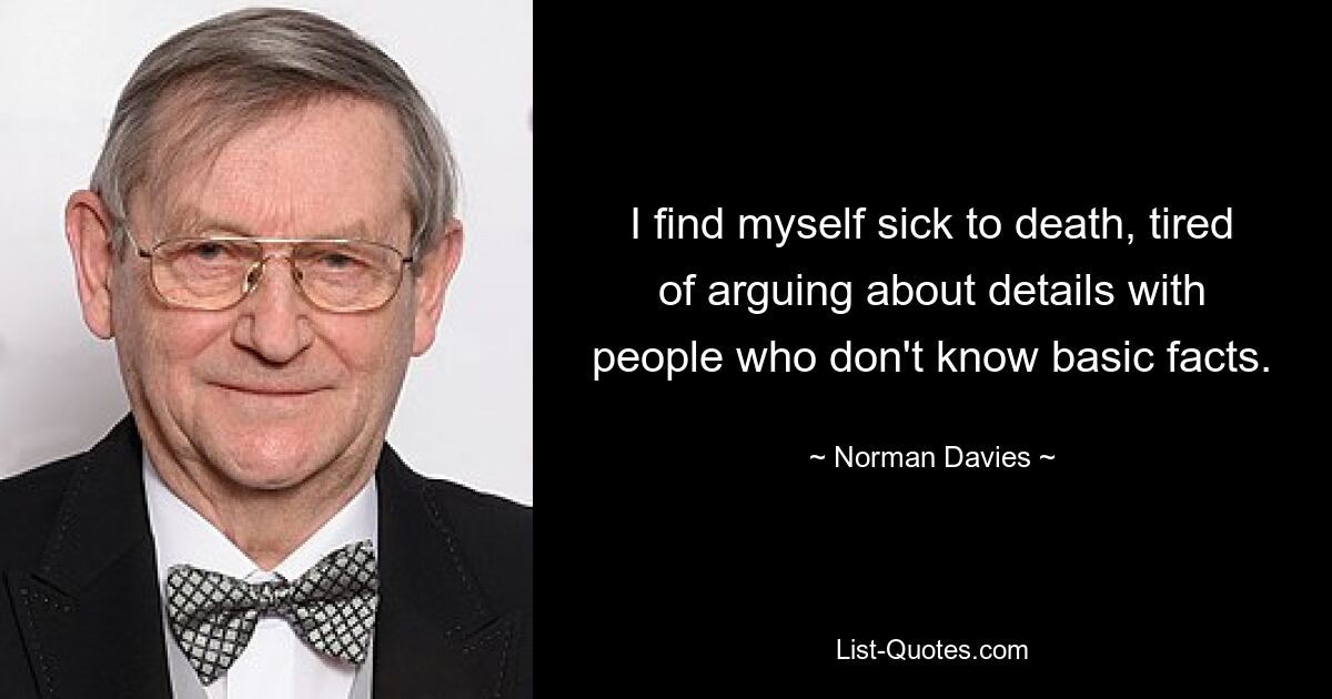 I find myself sick to death, tired of arguing about details with people who don't know basic facts. — © Norman Davies