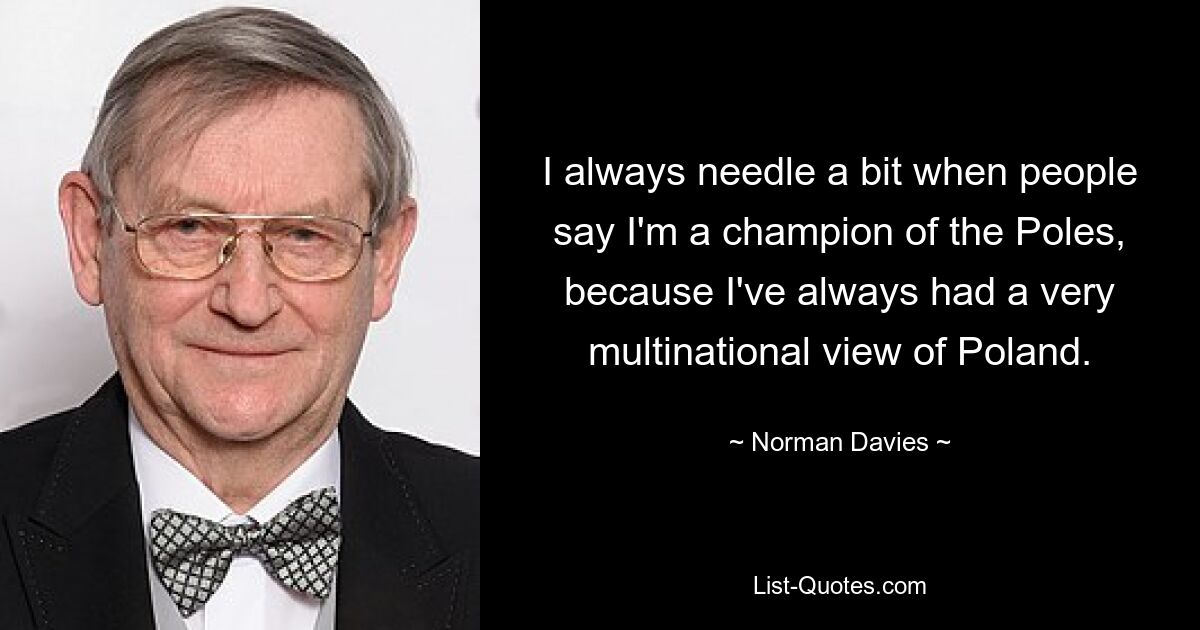 I always needle a bit when people say I'm a champion of the Poles, because I've always had a very multinational view of Poland. — © Norman Davies