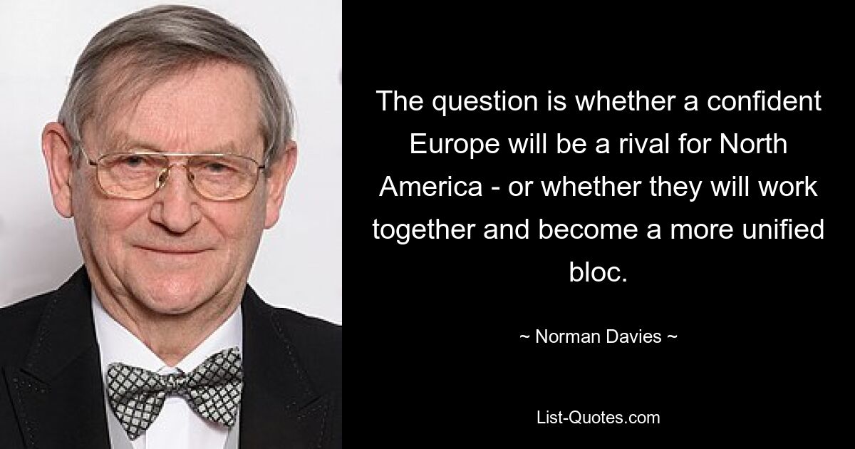 The question is whether a confident Europe will be a rival for North America - or whether they will work together and become a more unified bloc. — © Norman Davies