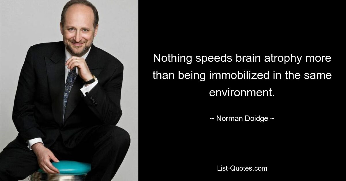 Nothing speeds brain atrophy more than being immobilized in the same environment. — © Norman Doidge