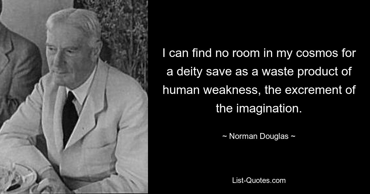 I can find no room in my cosmos for a deity save as a waste product of human weakness, the excrement of the imagination. — © Norman Douglas