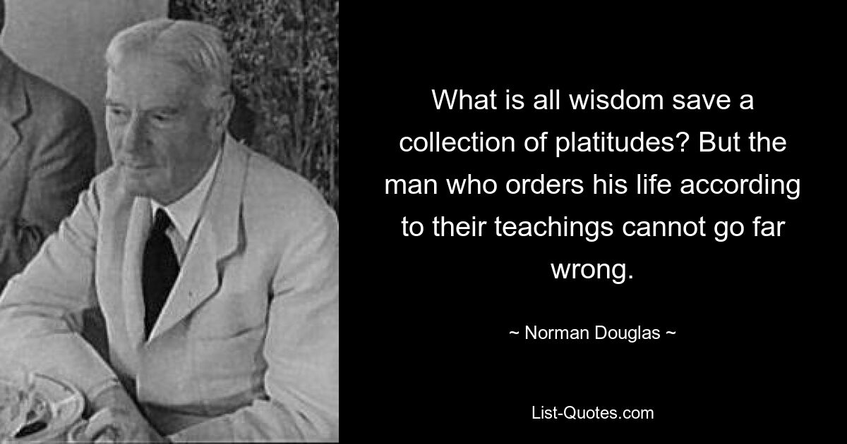 What is all wisdom save a collection of platitudes? But the man who orders his life according to their teachings cannot go far wrong. — © Norman Douglas