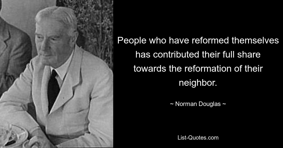 People who have reformed themselves has contributed their full share towards the reformation of their neighbor. — © Norman Douglas