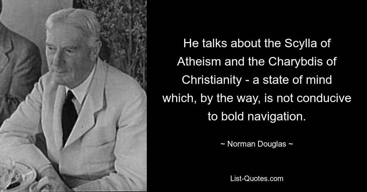 He talks about the Scylla of Atheism and the Charybdis of Christianity - a state of mind which, by the way, is not conducive to bold navigation. — © Norman Douglas