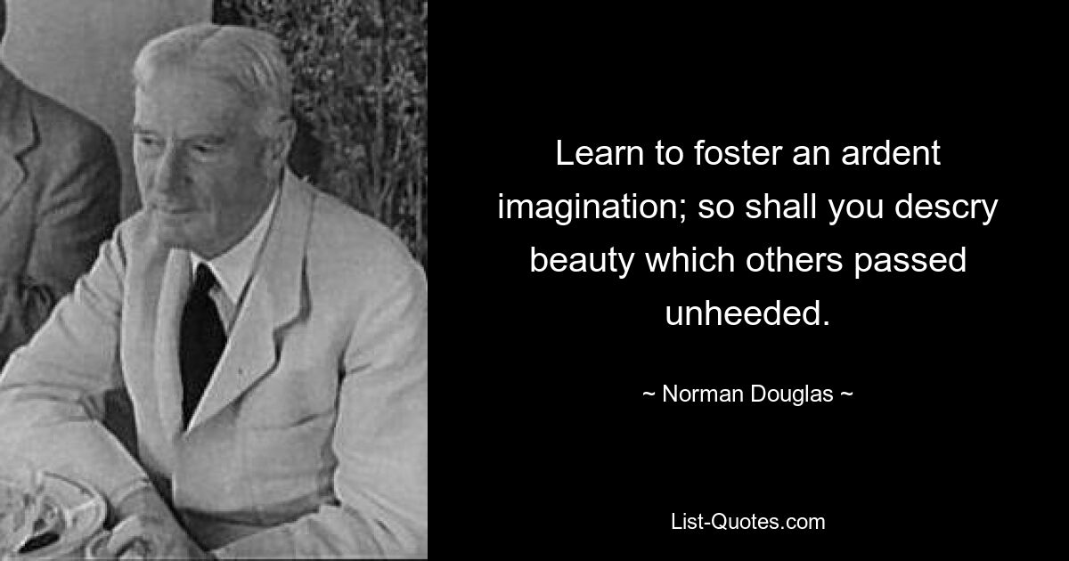 Learn to foster an ardent imagination; so shall you descry beauty which others passed unheeded. — © Norman Douglas