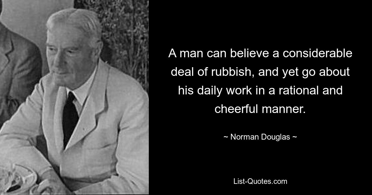 A man can believe a considerable deal of rubbish, and yet go about his daily work in a rational and cheerful manner. — © Norman Douglas