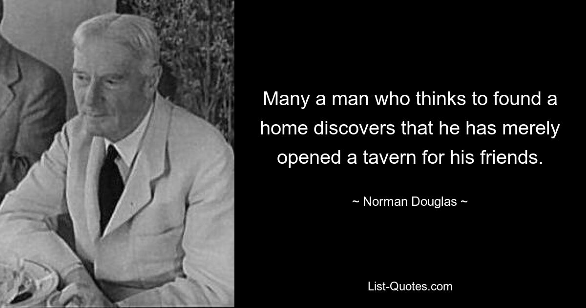 Many a man who thinks to found a home discovers that he has merely opened a tavern for his friends. — © Norman Douglas