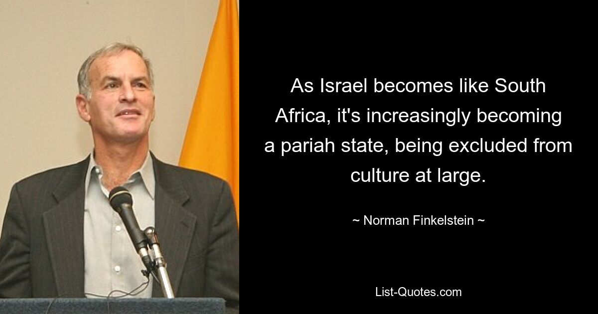 As Israel becomes like South Africa, it's increasingly becoming a pariah state, being excluded from culture at large. — © Norman Finkelstein